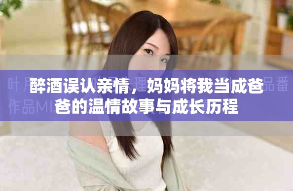 醉酒误认亲情，妈妈将我当成爸爸的温情故事与成长历程