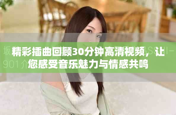 精彩插曲回顾30分钟高清视频，让您感受音乐魅力与情感共鸣