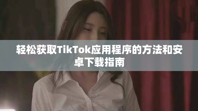 轻松获取TikTok应用程序的方法和安卓下载指南