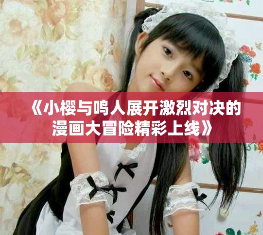《小樱与鸣人展开激烈对决的漫画大冒险精彩上线》