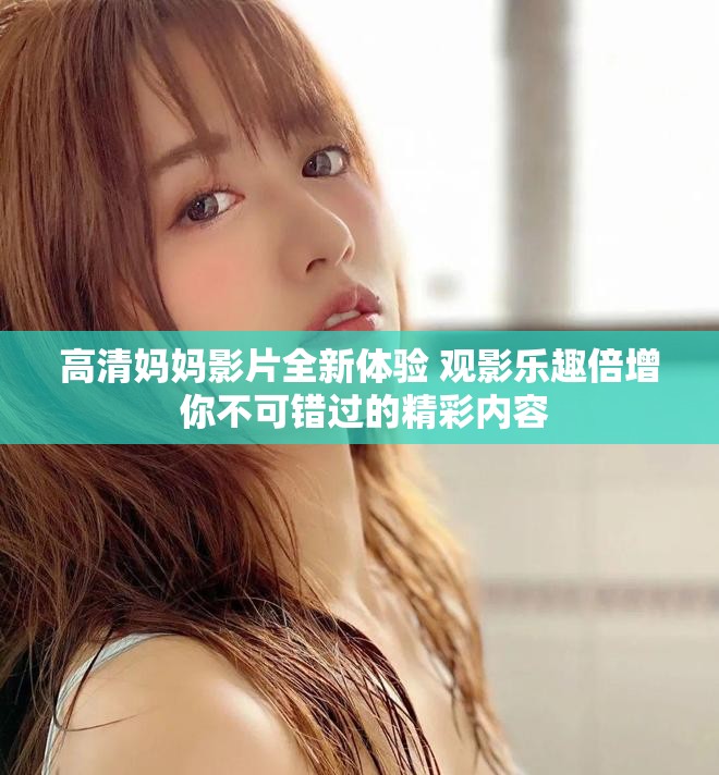 高清妈妈影片全新体验 观影乐趣倍增 你不可错过的精彩内容
