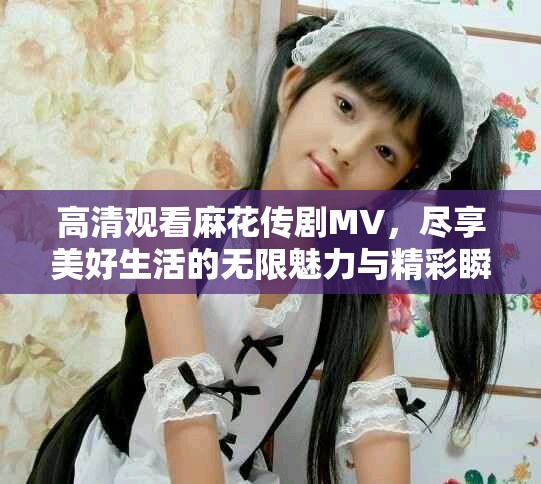 高清观看麻花传剧MV，尽享美好生活的无限魅力与精彩瞬间