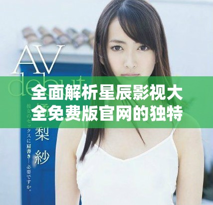 全面解析星辰影视大全免费版官网的独特魅力与使用指南