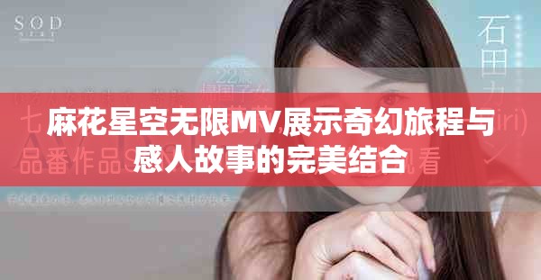 麻花星空无限MV展示奇幻旅程与感人故事的完美结合