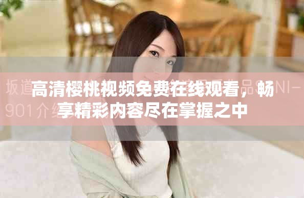 高清樱桃视频免费在线观看，畅享精彩内容尽在掌握之中