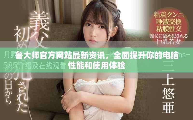 鲁大师官方网站最新资讯，全面提升你的电脑性能和使用体验