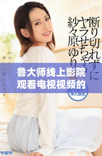 鲁大师线上影院观看电视视频的全新体验与指南