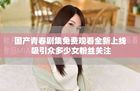 国产青春剧集免费观看全新上线 吸引众多少女粉丝关注