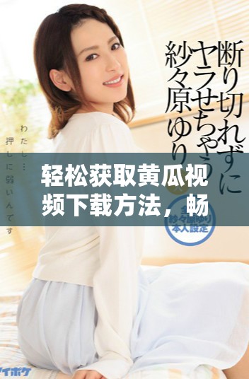 轻松获取黄瓜视频下载方法，畅享精彩内容新体验