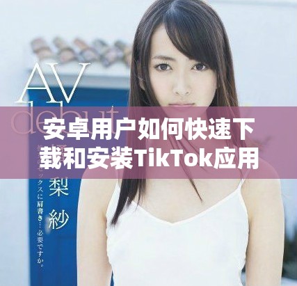 安卓用户如何快速下载和安装TikTok应用程序的详细步骤介绍