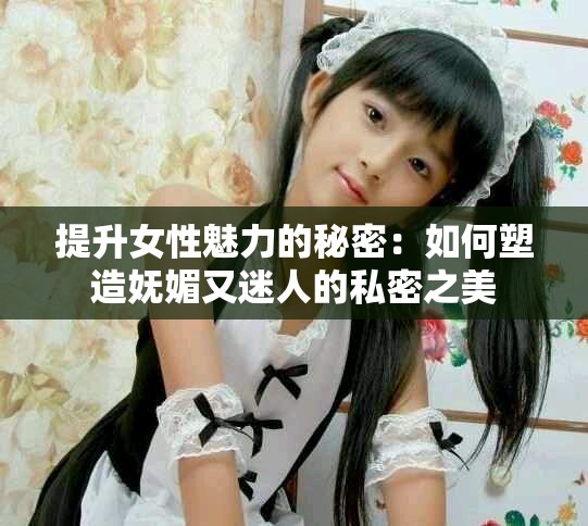 提升女性魅力的秘密：如何塑造妩媚又迷人的私密之美