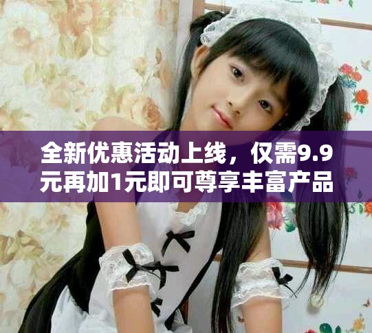 全新优惠活动上线，仅需9.9元再加1元即可尊享丰富产品