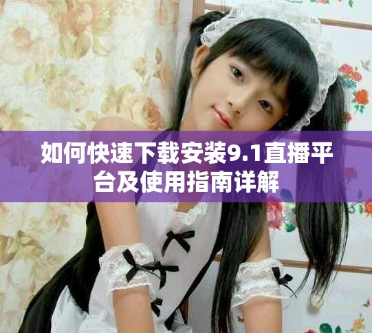 如何快速下载安装9.1直播平台及使用指南详解