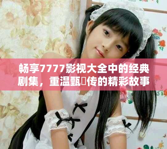 畅享7777影视大全中的经典剧集，重温甄嬛传的精彩故事
