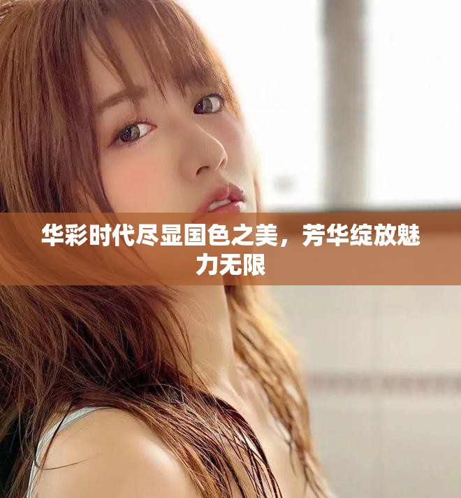华彩时代尽显国色之美，芳华绽放魅力无限