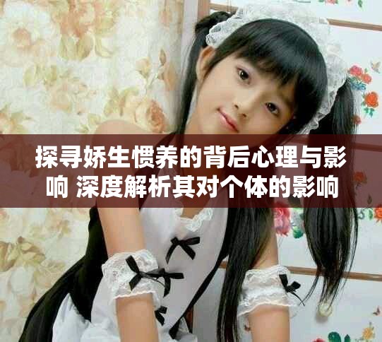 探寻娇生惯养的背后心理与影响 深度解析其对个体的影响与成长