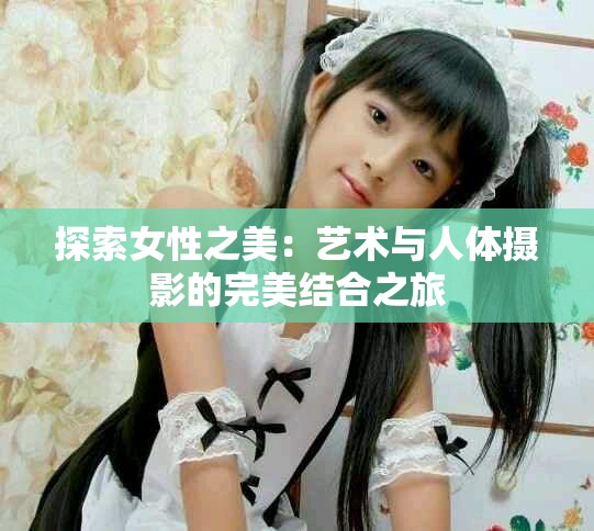 探索女性之美：艺术与人体摄影的完美结合之旅