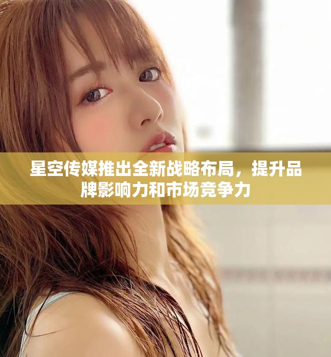 星空传媒推出全新战略布局，提升品牌影响力和市场竞争力