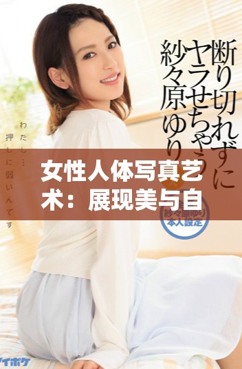 女性人体写真艺术：展现美与自信的独特魅力与表现形式