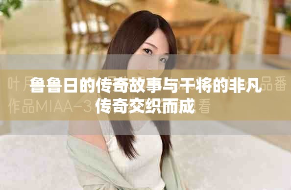 鲁鲁日的传奇故事与干将的非凡传奇交织而成