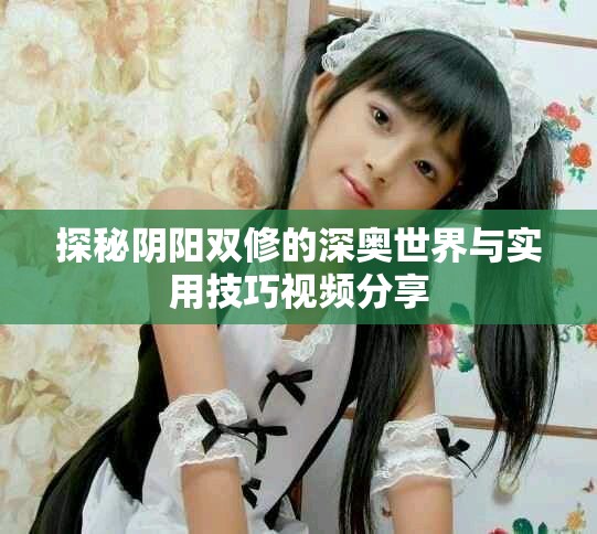 探秘阴阳双修的深奥世界与实用技巧视频分享