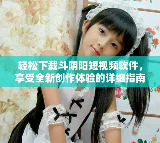 轻松下载斗阴阳短视频软件，享受全新创作体验的详细指南