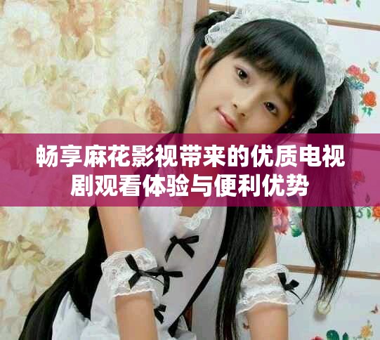 畅享麻花影视带来的优质电视剧观看体验与便利优势