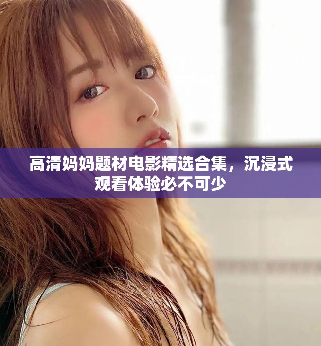 高清妈妈题材电影精选合集，沉浸式观看体验必不可少