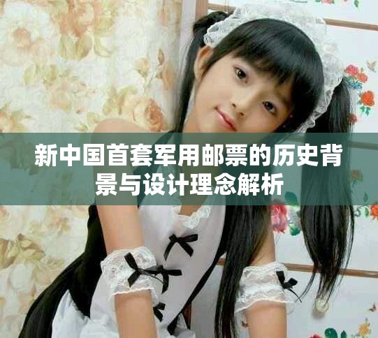 新中国首套军用邮票的历史背景与设计理念解析