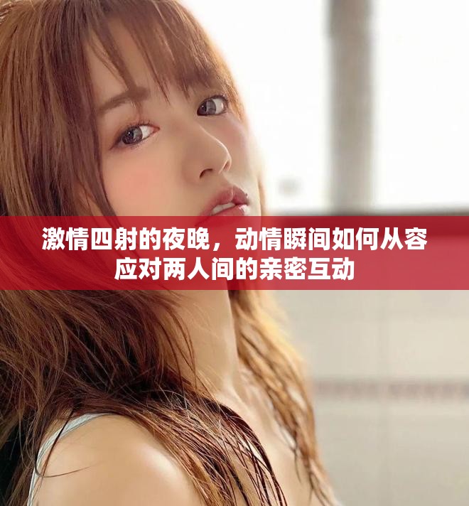 激情四射的夜晚，动情瞬间如何从容应对两人间的亲密互动
