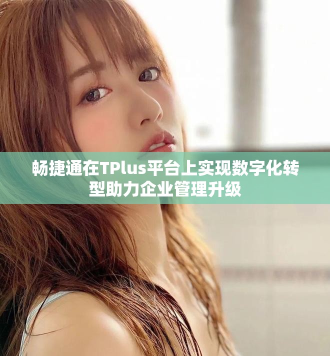 畅捷通在TPlus平台上实现数字化转型助力企业管理升级