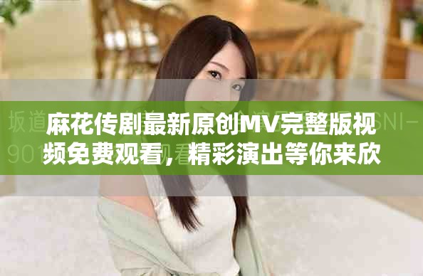 麻花传剧最新原创MV完整版视频免费观看，精彩演出等你来欣赏