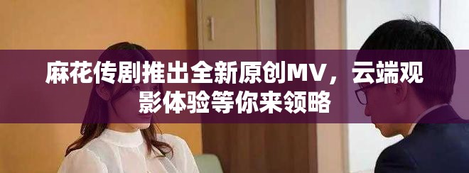 麻花传剧推出全新原创MV，云端观影体验等你来领略