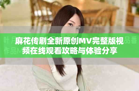 麻花传剧全新原创MV完整版视频在线观看攻略与体验分享