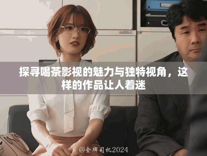 探寻喝茶影视的魅力与独特视角，这样的作品让人着迷