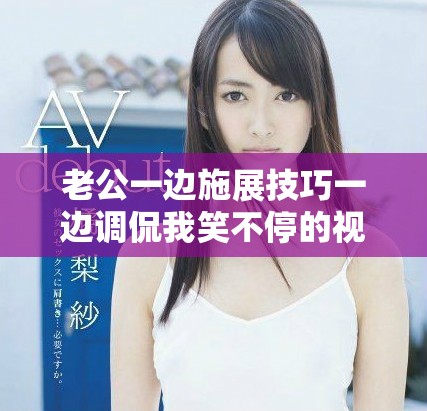 老公一边施展技巧一边调侃我笑不停的视频分享