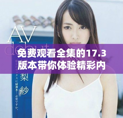 免费观看全集的17.3版本带你体验精彩内容，快来看看吧！