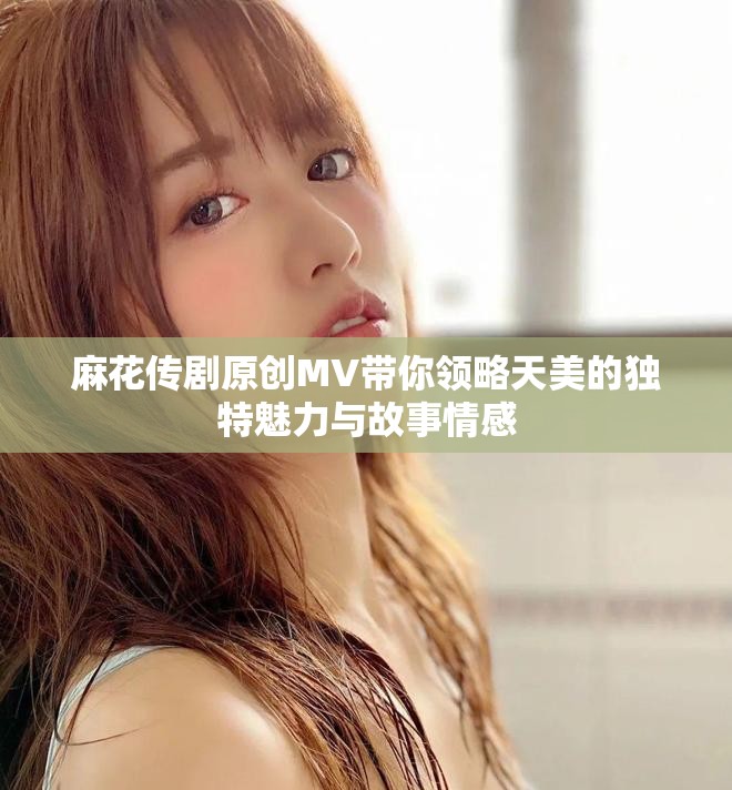 麻花传剧原创MV带你领略天美的独特魅力与故事情感