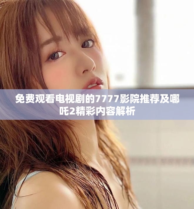 免费观看电视剧的7777影院推荐及哪吒2精彩内容解析