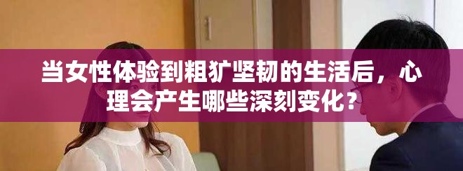 当女性体验到粗犷坚韧的生活后，心理会产生哪些深刻变化？