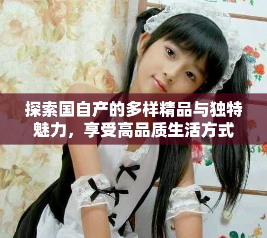 探索国自产的多样精品与独特魅力，享受高品质生活方式