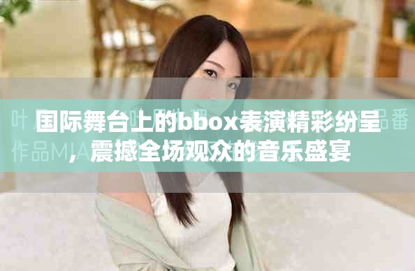 国际舞台上的bbox表演精彩纷呈，震撼全场观众的音乐盛宴