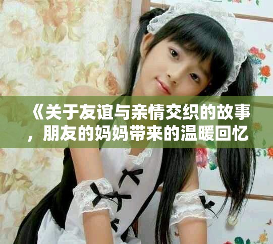 《关于友谊与亲情交织的故事，朋友的妈妈带来的温暖回忆》