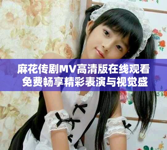 麻花传剧MV高清版在线观看 免费畅享精彩表演与视觉盛宴
