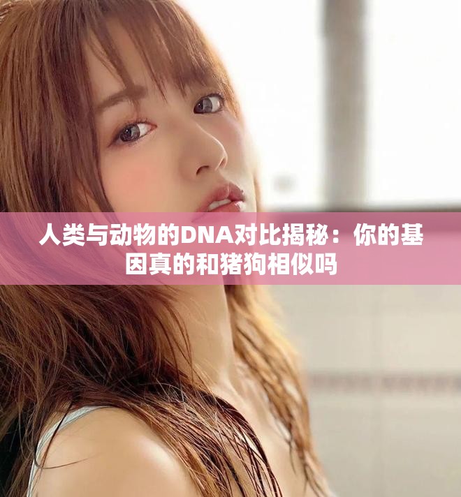 人类与动物的DNA对比揭秘：你的基因真的和猪狗相似吗