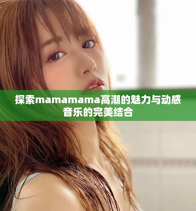 探索mamamama高潮的魅力与动感音乐的完美结合