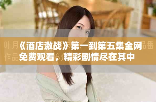 《酒店激战》第一到第五集全网免费观看，精彩剧情尽在其中 