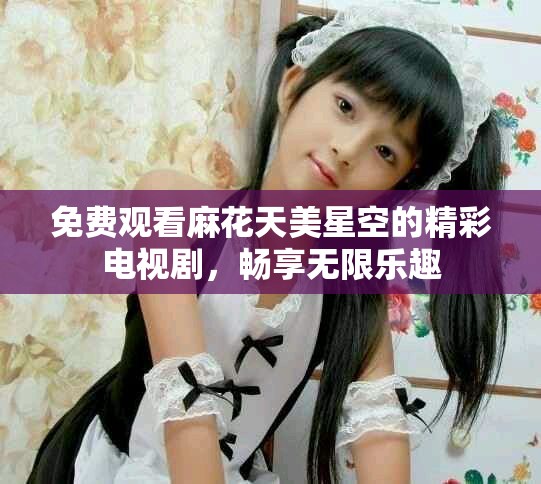 免费观看麻花天美星空的精彩电视剧，畅享无限乐趣