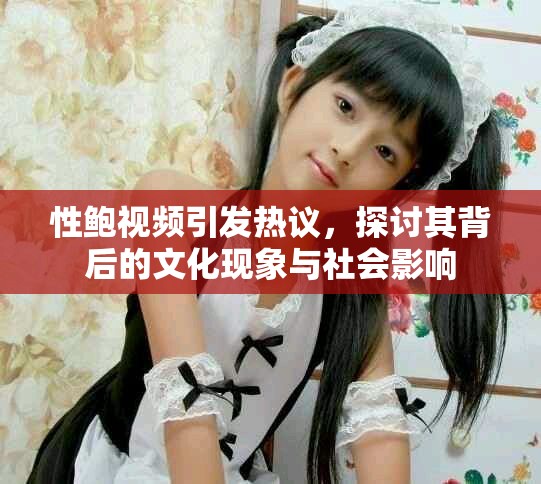 性鲍视频引发热议，探讨其背后的文化现象与社会影响