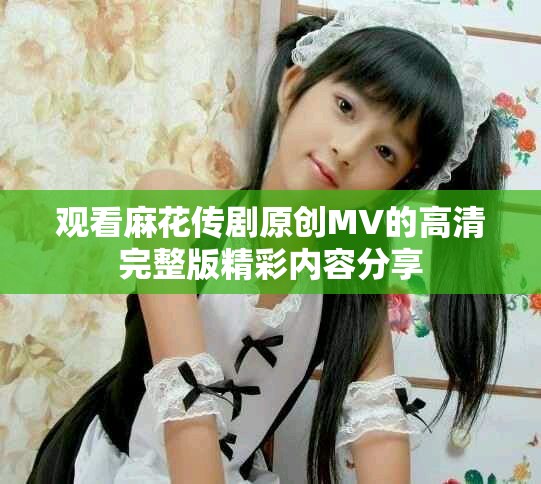 观看麻花传剧原创MV的高清完整版精彩内容分享